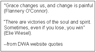 Text Box: 'Grace changes us, and change is painful' (Flannery O'Connor).  “There are victories of the soul and spirit. Sometimes, even if you lose, you win” (Elie Wiesel).  --from DWA website quotes     